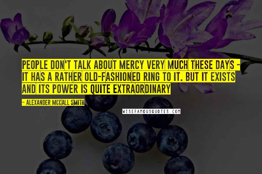 Alexander McCall Smith Quotes: People don't talk about mercy very much these days - it has a rather old-fashioned ring to it. but it exists and its power is quite extraordinary