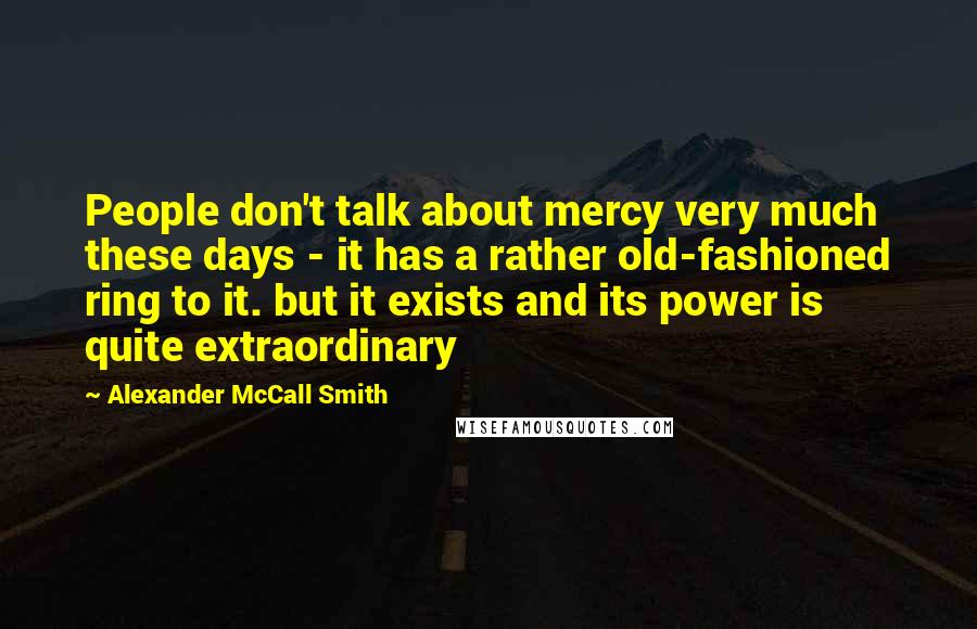 Alexander McCall Smith Quotes: People don't talk about mercy very much these days - it has a rather old-fashioned ring to it. but it exists and its power is quite extraordinary