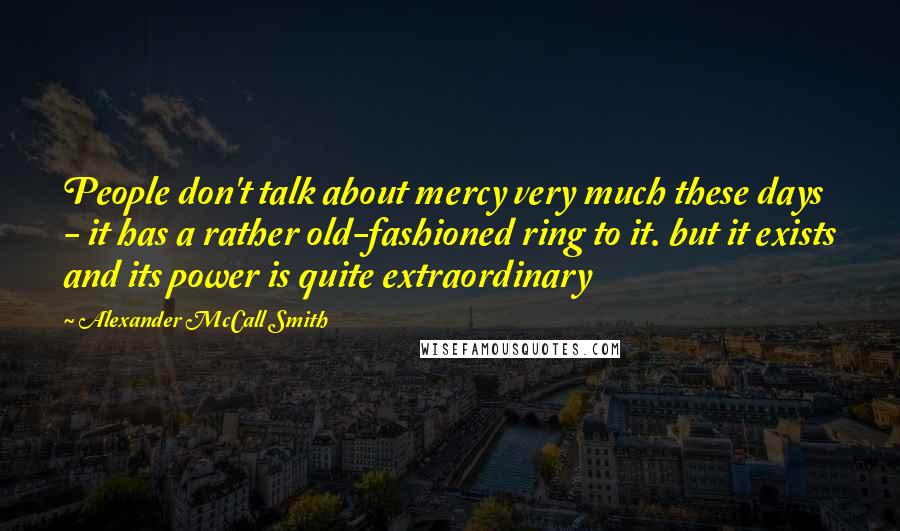Alexander McCall Smith Quotes: People don't talk about mercy very much these days - it has a rather old-fashioned ring to it. but it exists and its power is quite extraordinary