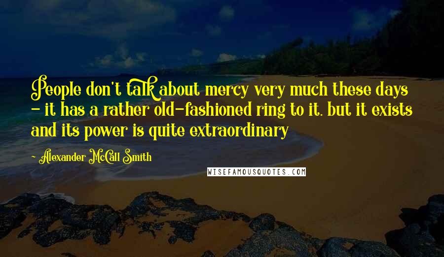 Alexander McCall Smith Quotes: People don't talk about mercy very much these days - it has a rather old-fashioned ring to it. but it exists and its power is quite extraordinary