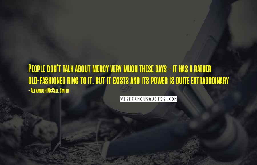 Alexander McCall Smith Quotes: People don't talk about mercy very much these days - it has a rather old-fashioned ring to it. but it exists and its power is quite extraordinary