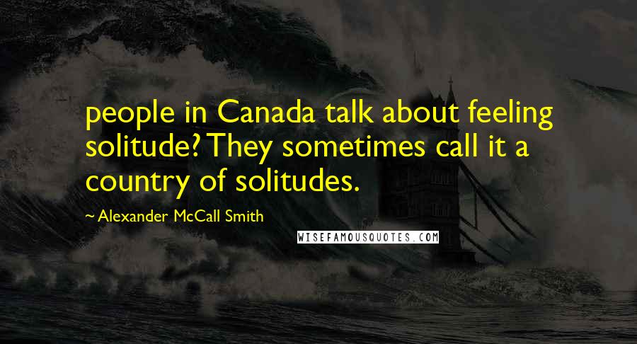 Alexander McCall Smith Quotes: people in Canada talk about feeling solitude? They sometimes call it a country of solitudes.