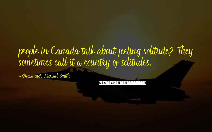 Alexander McCall Smith Quotes: people in Canada talk about feeling solitude? They sometimes call it a country of solitudes.
