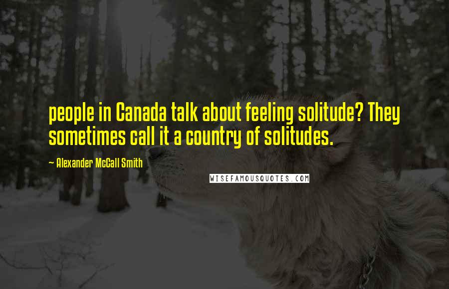 Alexander McCall Smith Quotes: people in Canada talk about feeling solitude? They sometimes call it a country of solitudes.