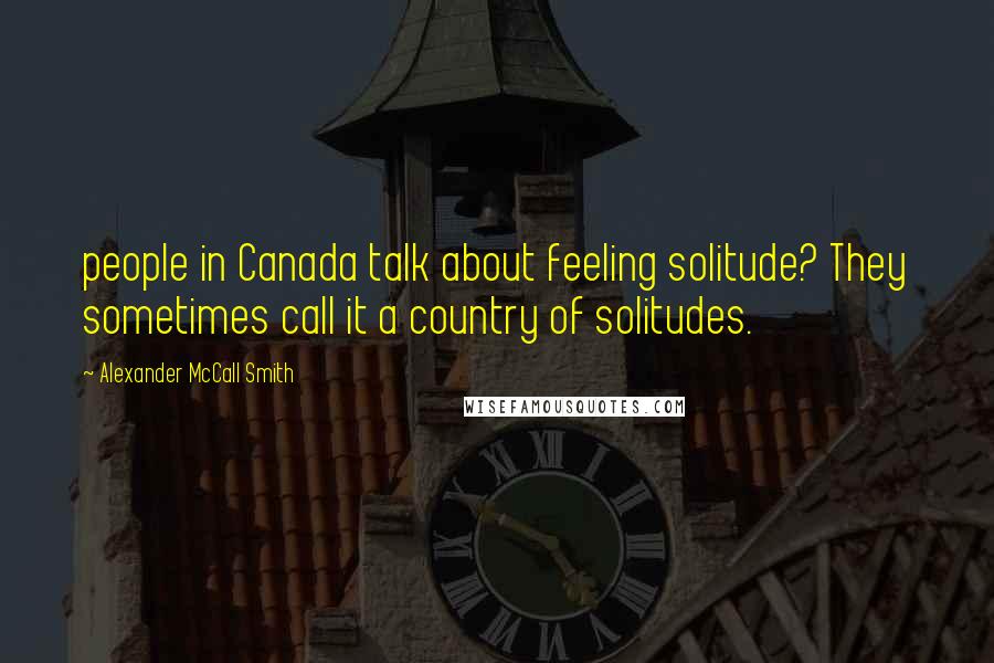 Alexander McCall Smith Quotes: people in Canada talk about feeling solitude? They sometimes call it a country of solitudes.