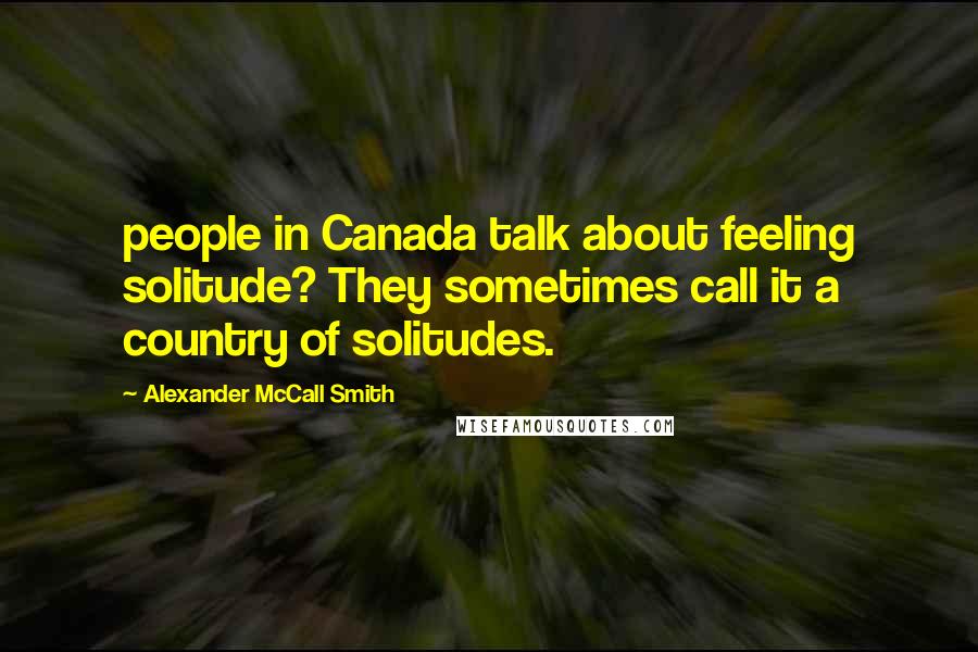 Alexander McCall Smith Quotes: people in Canada talk about feeling solitude? They sometimes call it a country of solitudes.