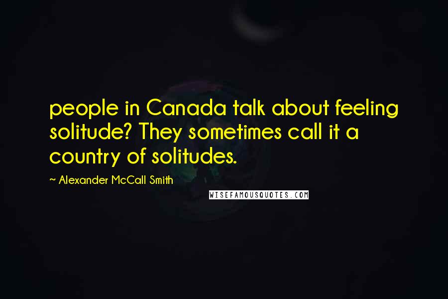 Alexander McCall Smith Quotes: people in Canada talk about feeling solitude? They sometimes call it a country of solitudes.