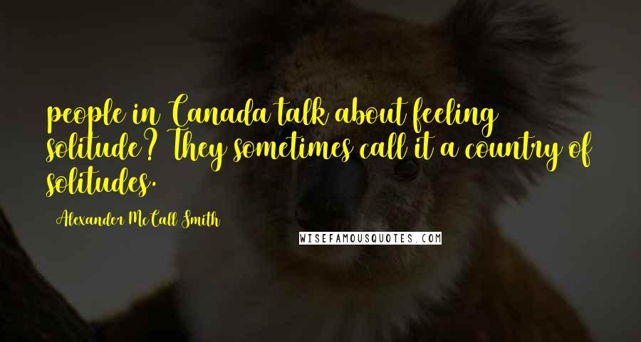 Alexander McCall Smith Quotes: people in Canada talk about feeling solitude? They sometimes call it a country of solitudes.