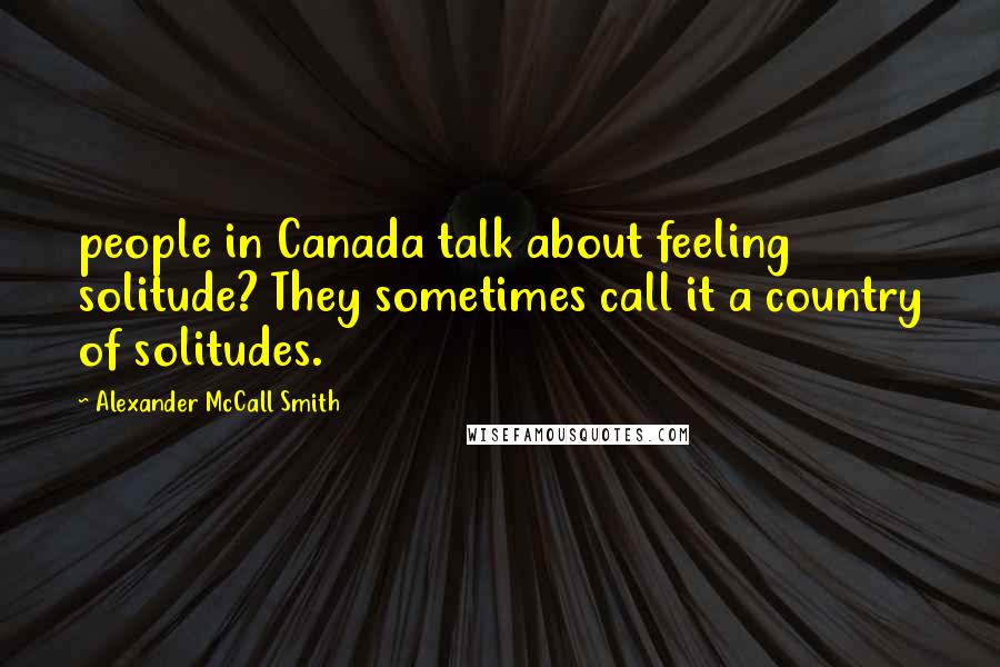 Alexander McCall Smith Quotes: people in Canada talk about feeling solitude? They sometimes call it a country of solitudes.