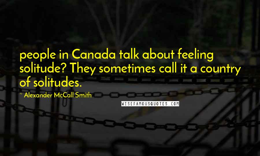 Alexander McCall Smith Quotes: people in Canada talk about feeling solitude? They sometimes call it a country of solitudes.