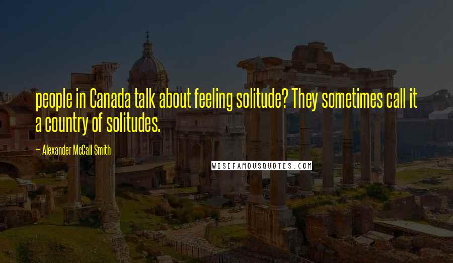 Alexander McCall Smith Quotes: people in Canada talk about feeling solitude? They sometimes call it a country of solitudes.