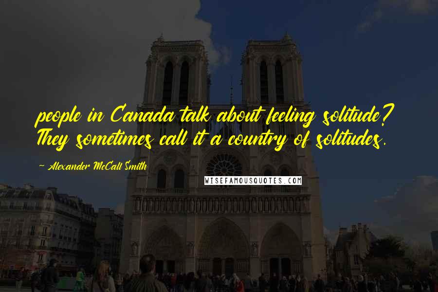 Alexander McCall Smith Quotes: people in Canada talk about feeling solitude? They sometimes call it a country of solitudes.