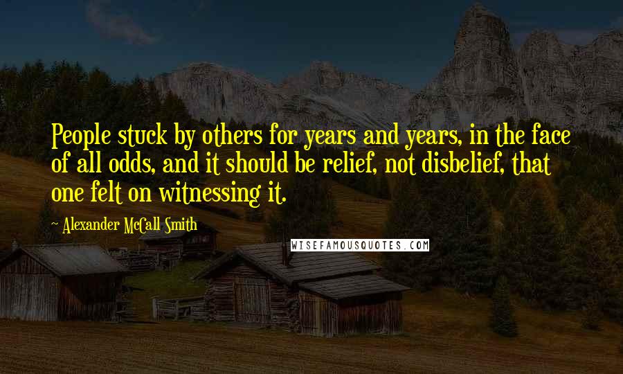 Alexander McCall Smith Quotes: People stuck by others for years and years, in the face of all odds, and it should be relief, not disbelief, that one felt on witnessing it.