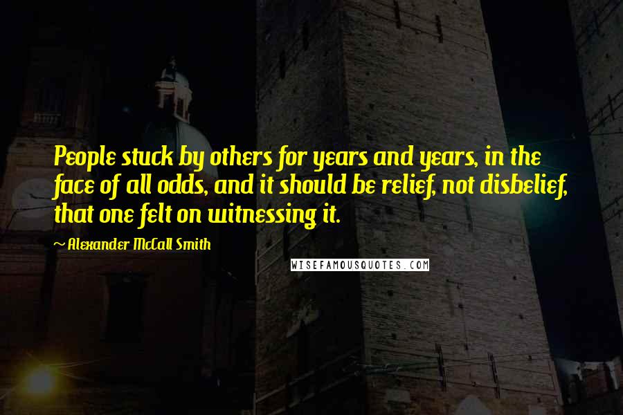 Alexander McCall Smith Quotes: People stuck by others for years and years, in the face of all odds, and it should be relief, not disbelief, that one felt on witnessing it.