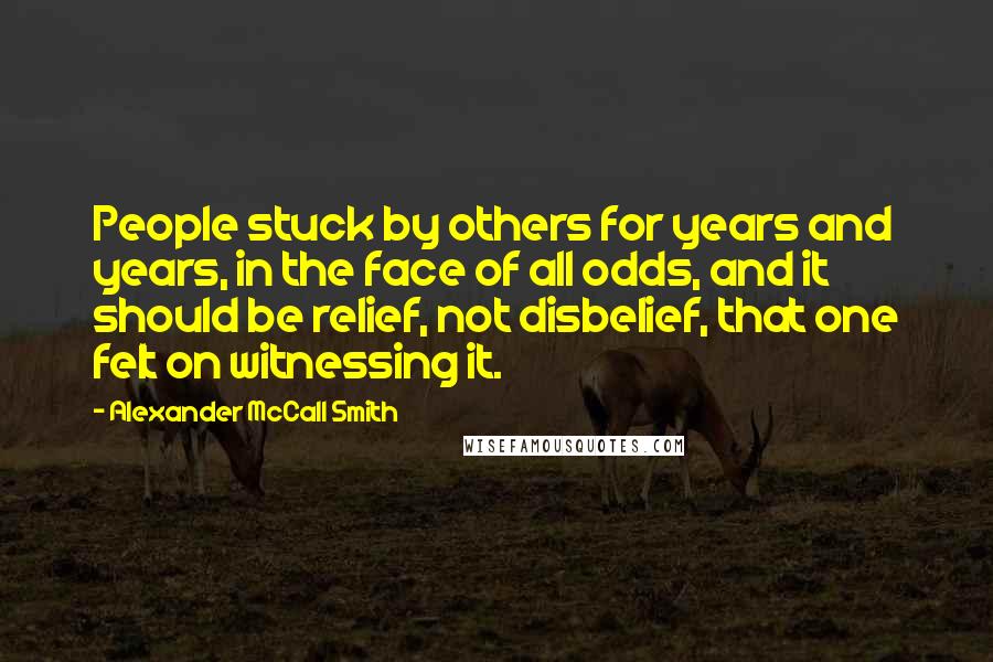 Alexander McCall Smith Quotes: People stuck by others for years and years, in the face of all odds, and it should be relief, not disbelief, that one felt on witnessing it.