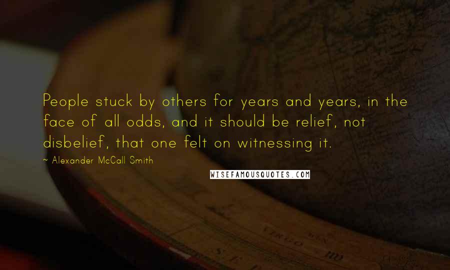 Alexander McCall Smith Quotes: People stuck by others for years and years, in the face of all odds, and it should be relief, not disbelief, that one felt on witnessing it.