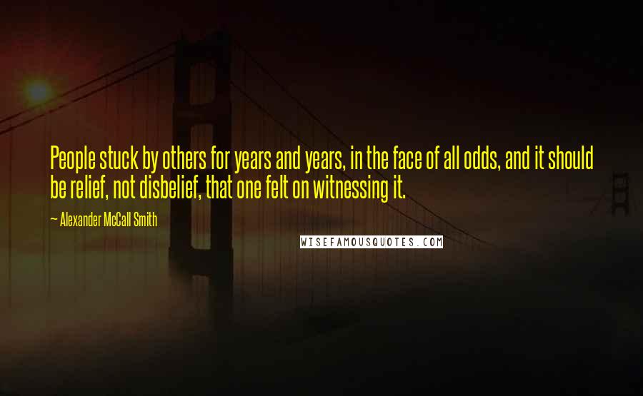 Alexander McCall Smith Quotes: People stuck by others for years and years, in the face of all odds, and it should be relief, not disbelief, that one felt on witnessing it.