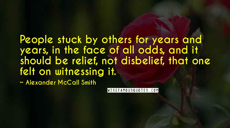 Alexander McCall Smith Quotes: People stuck by others for years and years, in the face of all odds, and it should be relief, not disbelief, that one felt on witnessing it.