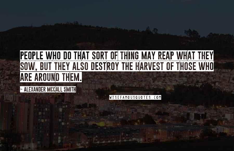 Alexander McCall Smith Quotes: People who do that sort of thing may reap what they sow, but they also destroy the harvest of those who are around them.