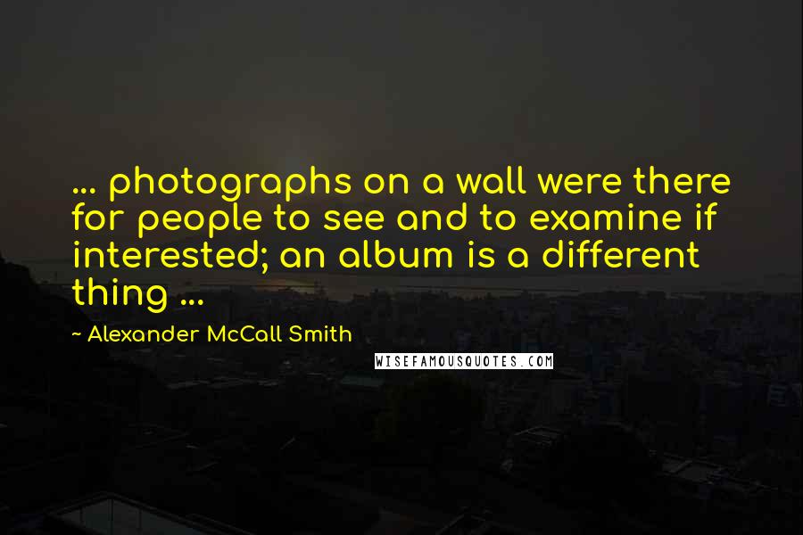 Alexander McCall Smith Quotes: ... photographs on a wall were there for people to see and to examine if interested; an album is a different thing ...