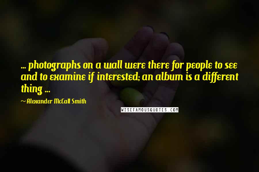 Alexander McCall Smith Quotes: ... photographs on a wall were there for people to see and to examine if interested; an album is a different thing ...