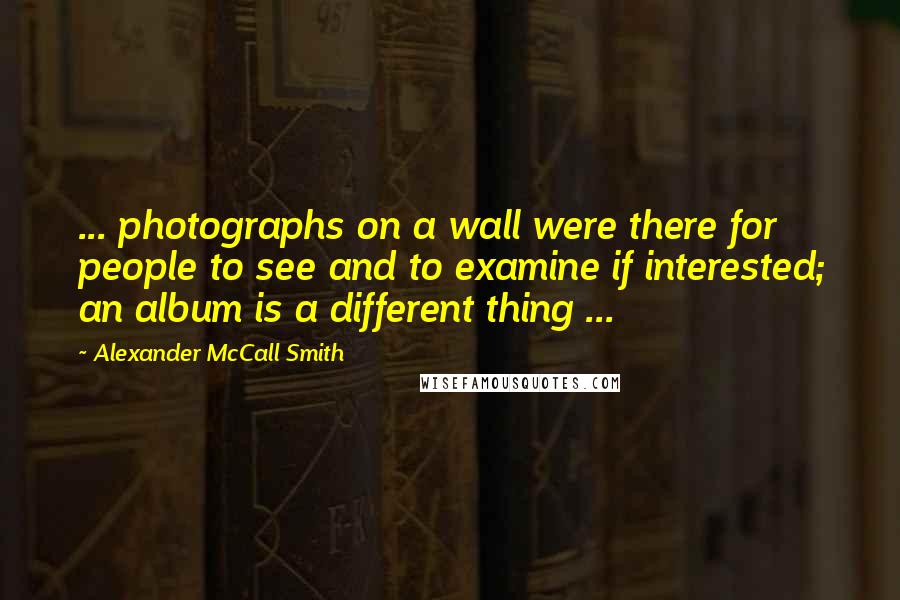 Alexander McCall Smith Quotes: ... photographs on a wall were there for people to see and to examine if interested; an album is a different thing ...