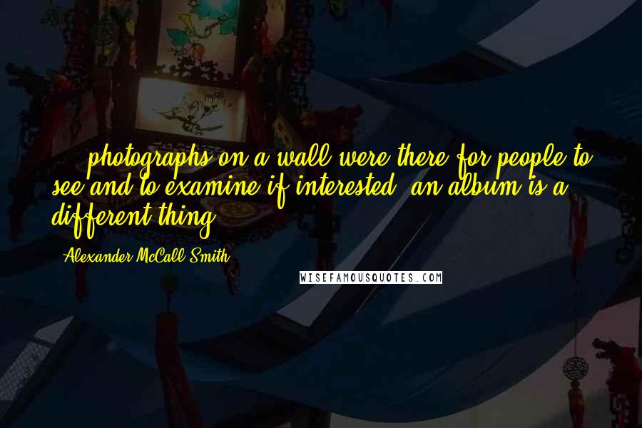 Alexander McCall Smith Quotes: ... photographs on a wall were there for people to see and to examine if interested; an album is a different thing ...