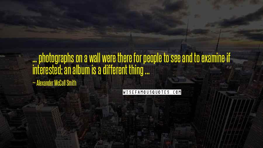 Alexander McCall Smith Quotes: ... photographs on a wall were there for people to see and to examine if interested; an album is a different thing ...