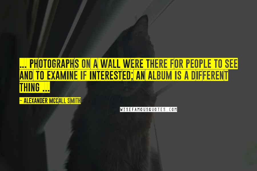 Alexander McCall Smith Quotes: ... photographs on a wall were there for people to see and to examine if interested; an album is a different thing ...