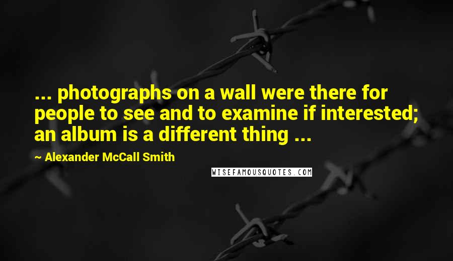 Alexander McCall Smith Quotes: ... photographs on a wall were there for people to see and to examine if interested; an album is a different thing ...