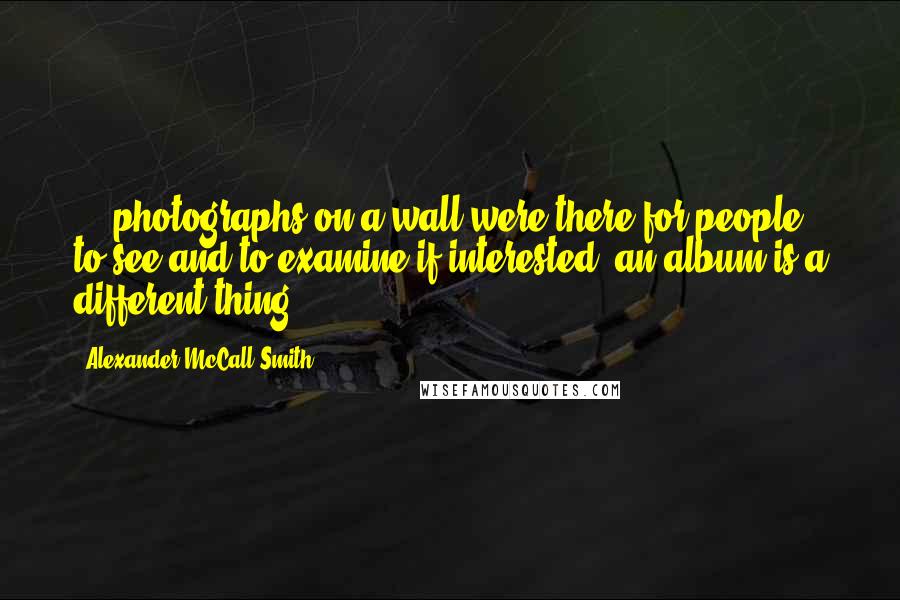 Alexander McCall Smith Quotes: ... photographs on a wall were there for people to see and to examine if interested; an album is a different thing ...