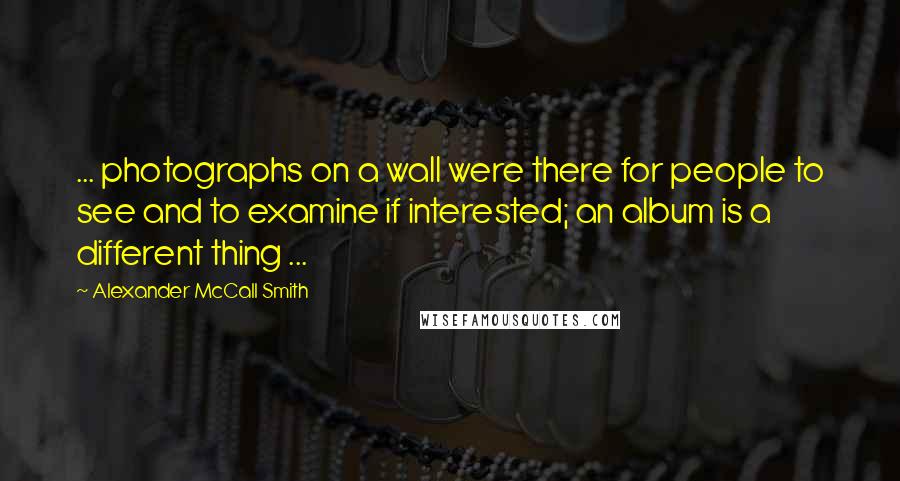 Alexander McCall Smith Quotes: ... photographs on a wall were there for people to see and to examine if interested; an album is a different thing ...