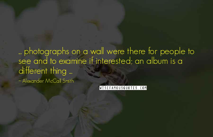 Alexander McCall Smith Quotes: ... photographs on a wall were there for people to see and to examine if interested; an album is a different thing ...
