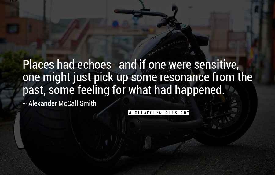 Alexander McCall Smith Quotes: Places had echoes- and if one were sensitive, one might just pick up some resonance from the past, some feeling for what had happened.
