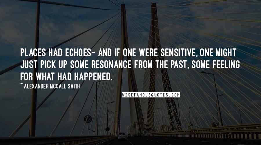 Alexander McCall Smith Quotes: Places had echoes- and if one were sensitive, one might just pick up some resonance from the past, some feeling for what had happened.