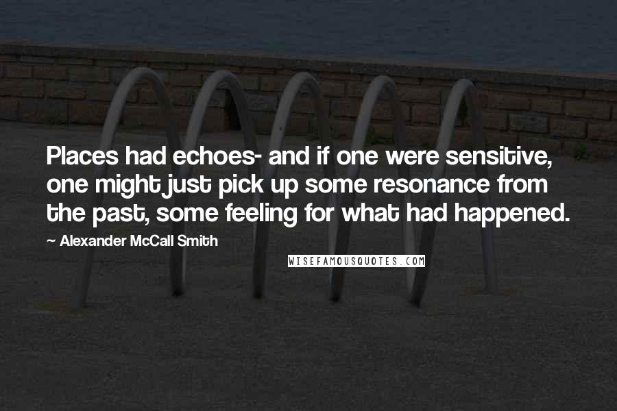 Alexander McCall Smith Quotes: Places had echoes- and if one were sensitive, one might just pick up some resonance from the past, some feeling for what had happened.
