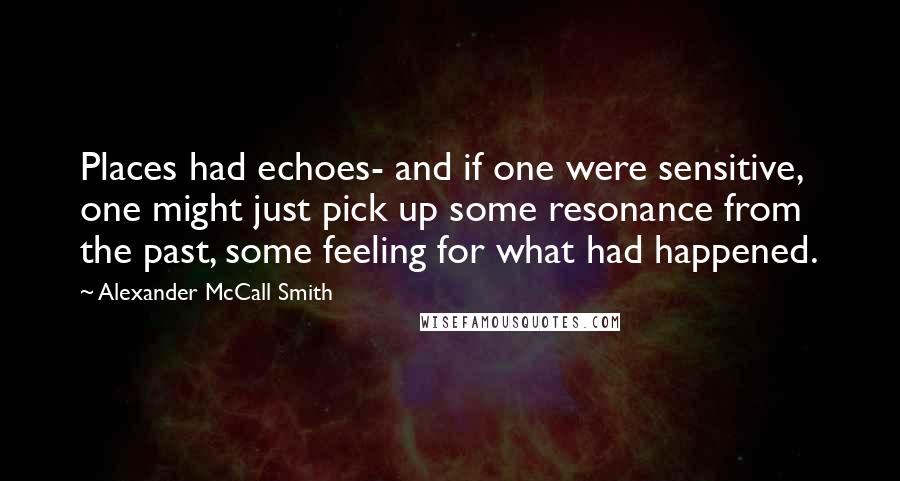 Alexander McCall Smith Quotes: Places had echoes- and if one were sensitive, one might just pick up some resonance from the past, some feeling for what had happened.