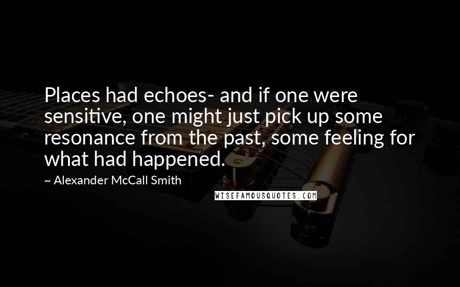 Alexander McCall Smith Quotes: Places had echoes- and if one were sensitive, one might just pick up some resonance from the past, some feeling for what had happened.