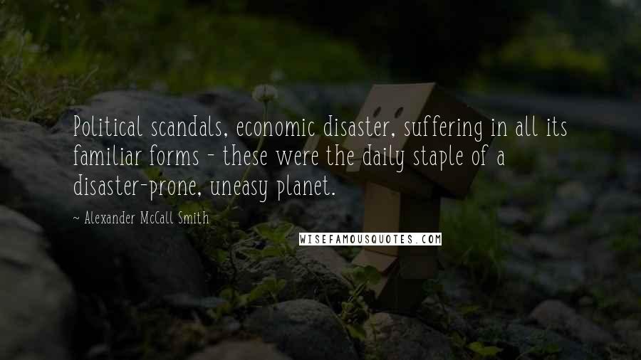 Alexander McCall Smith Quotes: Political scandals, economic disaster, suffering in all its familiar forms - these were the daily staple of a disaster-prone, uneasy planet.