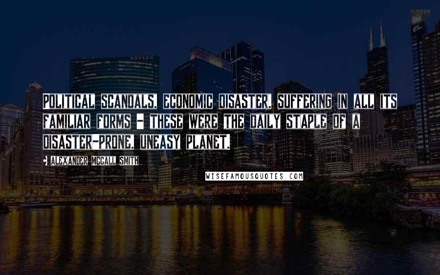 Alexander McCall Smith Quotes: Political scandals, economic disaster, suffering in all its familiar forms - these were the daily staple of a disaster-prone, uneasy planet.