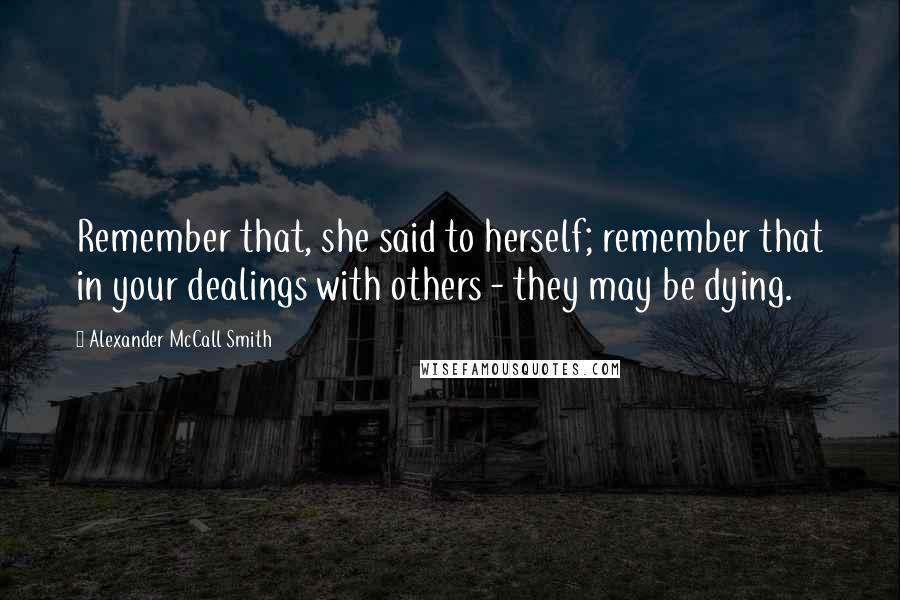 Alexander McCall Smith Quotes: Remember that, she said to herself; remember that in your dealings with others - they may be dying.