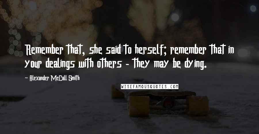 Alexander McCall Smith Quotes: Remember that, she said to herself; remember that in your dealings with others - they may be dying.