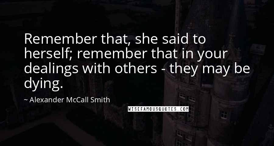 Alexander McCall Smith Quotes: Remember that, she said to herself; remember that in your dealings with others - they may be dying.