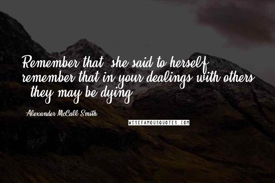 Alexander McCall Smith Quotes: Remember that, she said to herself; remember that in your dealings with others - they may be dying.