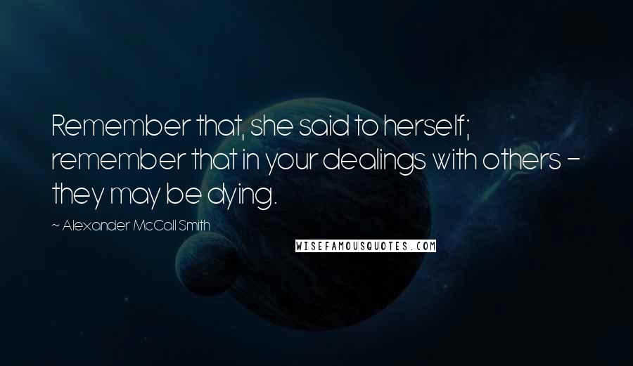 Alexander McCall Smith Quotes: Remember that, she said to herself; remember that in your dealings with others - they may be dying.