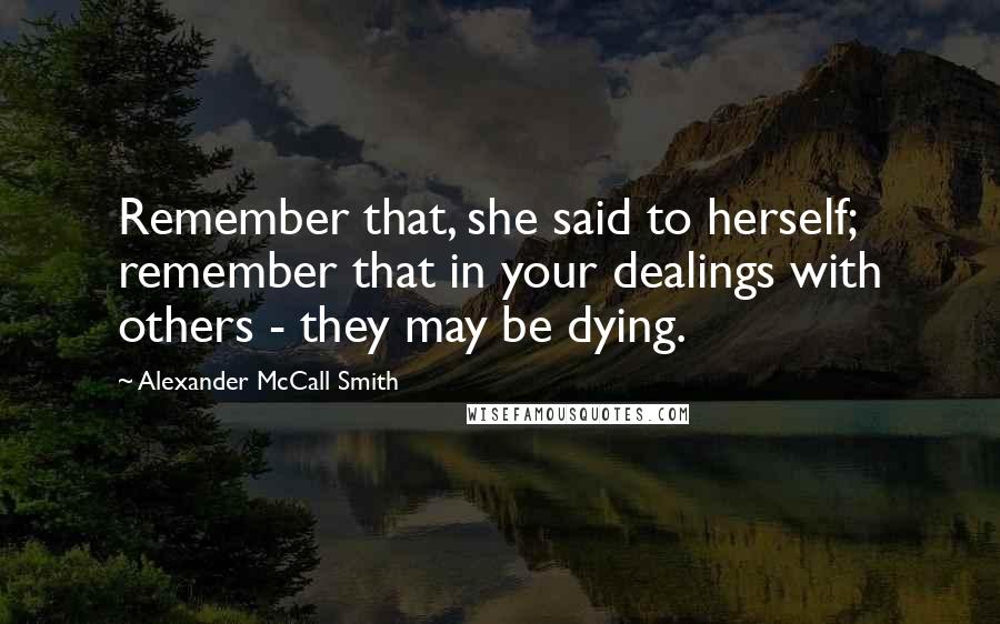 Alexander McCall Smith Quotes: Remember that, she said to herself; remember that in your dealings with others - they may be dying.