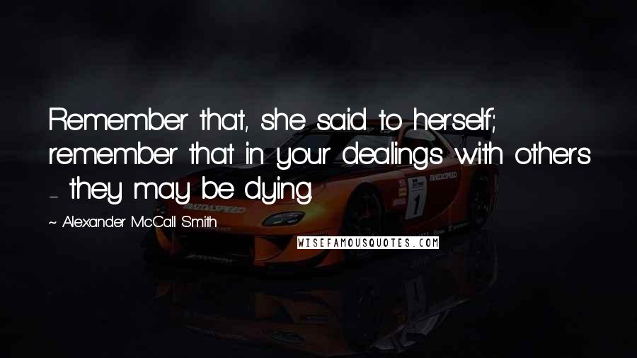 Alexander McCall Smith Quotes: Remember that, she said to herself; remember that in your dealings with others - they may be dying.