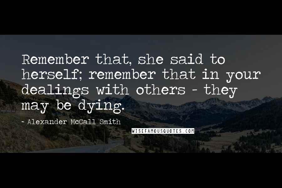 Alexander McCall Smith Quotes: Remember that, she said to herself; remember that in your dealings with others - they may be dying.