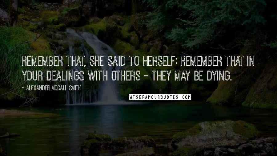 Alexander McCall Smith Quotes: Remember that, she said to herself; remember that in your dealings with others - they may be dying.