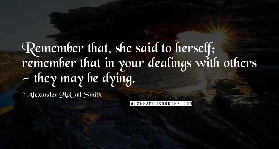 Alexander McCall Smith Quotes: Remember that, she said to herself; remember that in your dealings with others - they may be dying.